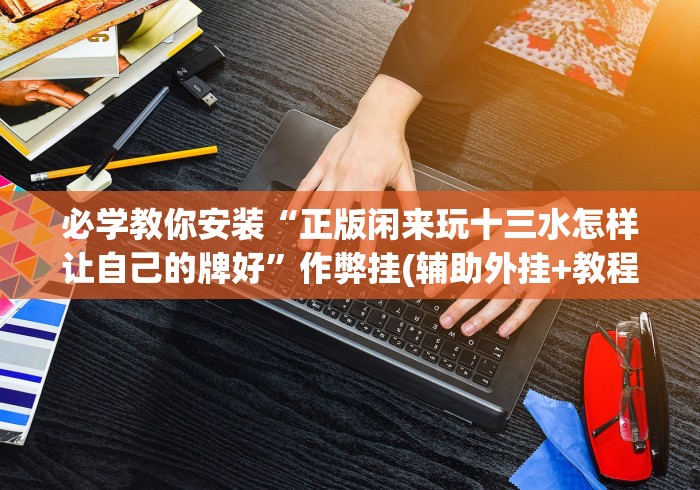 必学教你安装“正版闲来玩十三水怎样让自己的牌好”作弊挂(辅助外挂+教程)