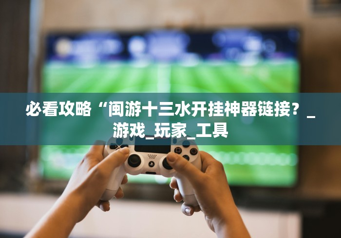 必看攻略“闽游十三水开挂神器链接？_游戏_玩家_工具