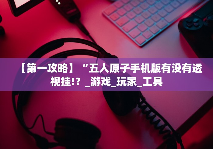 【第一攻略】“五人原子手机版有没有透视挂!?_游戏_玩家_工具 【第一攻略】“五人原子手机版有没有透视挂!?_游戏_玩家_工具