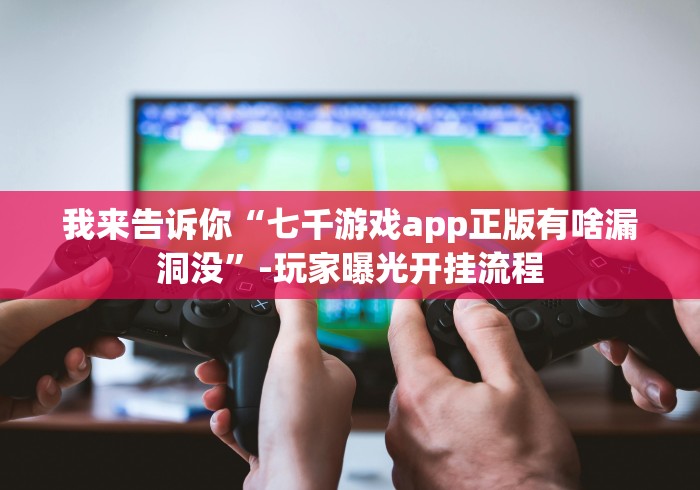 我来告诉你“七千游戏app正版有啥漏洞没”-玩家曝光开挂流程